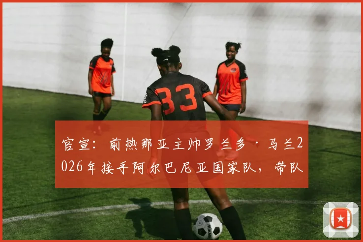 官宣：前热那亚主帅罗兰多·马兰2026年接手阿尔巴尼亚国家队，带队目标与战术打法前瞻