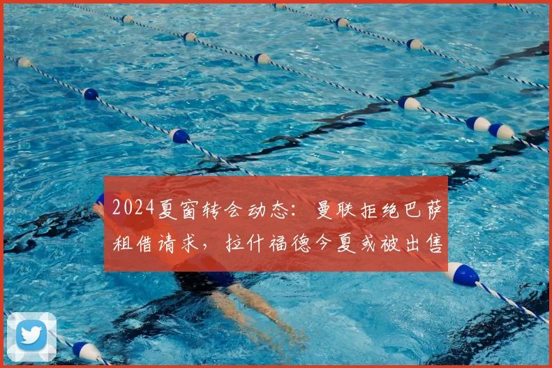 2024夏窗转会动态:曼联拒绝巴萨租借请求,拉什福德今夏或被出售