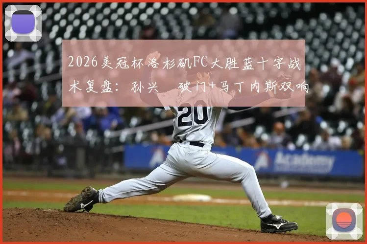 2026美冠杯洛杉矶FC大胜蓝十字战术复盘：孙兴慜破门+马丁内斯双响，3-0比分背后关键点解析