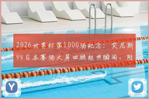 2026世界杯第1000场纪念:突尼斯vs日本赛场大屏回顾经典瞬间,附完整里程碑场次历史盘点