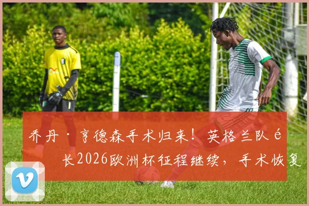 乔丹·亨德森手术归来！英格兰队队长2026欧洲杯征程继续，手术恢复与归队详情解读