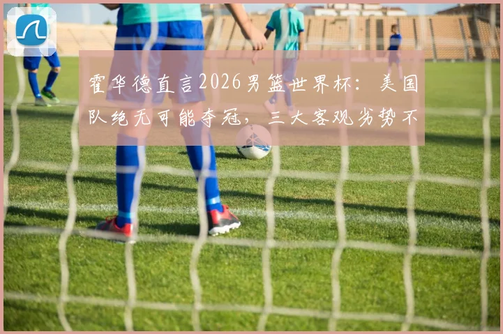 霍华德直言2026男篮世界杯：美国队绝无可能夺冠，三大客观劣势不容忽视