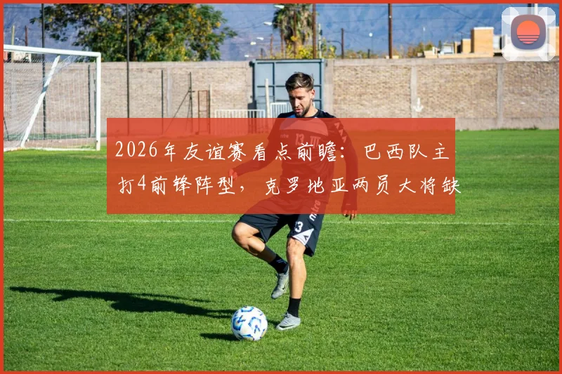2026年友谊赛看点前瞻：巴西队主打4前锋阵型，克罗地亚两员大将缺席影响几何
