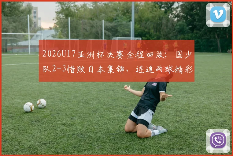 2026U17亚洲杯决赛全程回放：国少队2-3惜败日本集锦，连追两球精彩瞬间与比赛深度解析
