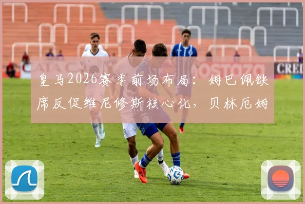 皇马2026赛季前场布局：姆巴佩缺席反促维尼修斯核心化，贝林厄姆也因少一人竞争更显自如