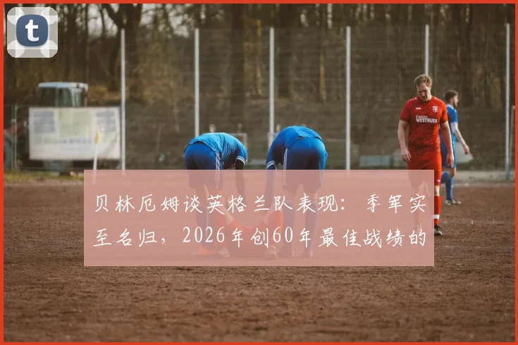 贝林厄姆谈英格兰队表现：季军实至名归，2026年创60年最佳战绩的背后