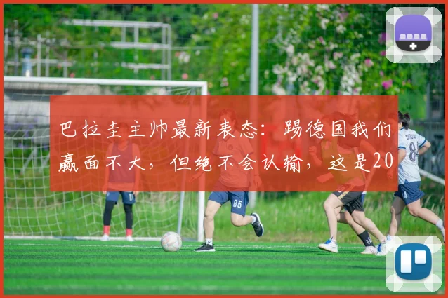 巴拉圭主帅最新表态：踢德国我们赢面不大，但绝不会认输，这是2026世预赛信念