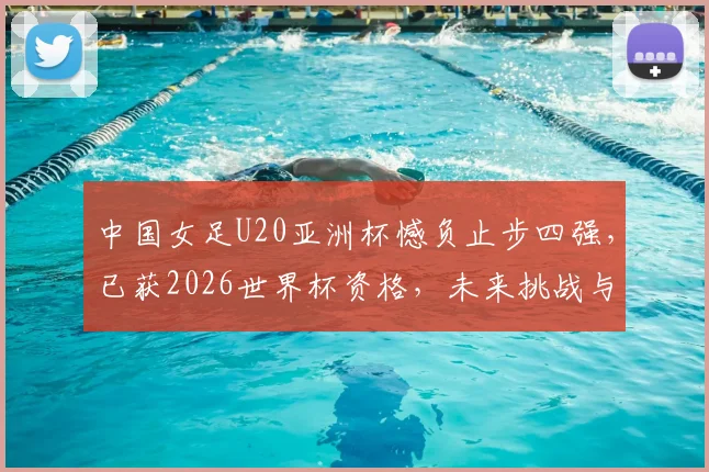中国女足U20亚洲杯憾负止步四强，已获2026世界杯资格，未来挑战与机遇全解析