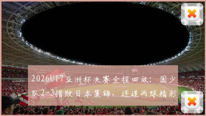 2026U17亚洲杯决赛全程回放:国少队2-3惜败日本集锦,连追两球精彩瞬间与比赛深度解析