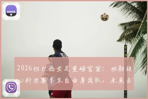 2026切尔西女足重磅官宣：功勋核心科尔赛季末自由身离队，未来去向与球队影响深度解读