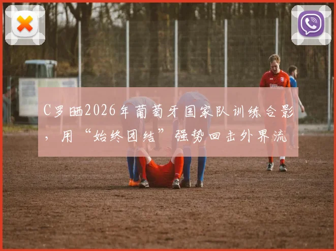 C罗晒2026年葡萄牙国家队训练合影,用“始终团结”强势回击外界流言与不和传闻,队内氛围引关注