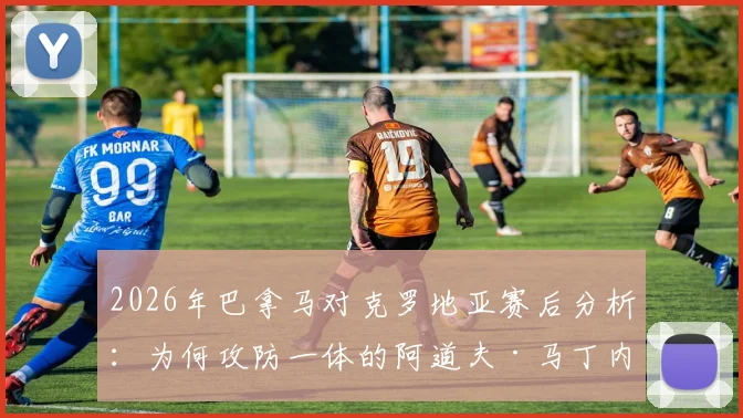 2026年巴拿马对克罗地亚赛后分析：为何攻防一体的阿道夫·马丁内斯能获评全场最佳球员？