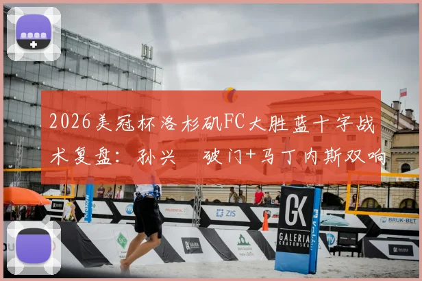 2026美冠杯洛杉矶FC大胜蓝十字战术复盘：孙兴慜破门+马丁内斯双响，3-0比分背后关键点解析