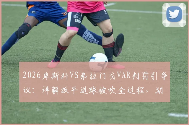 2026库斯科VS弗拉门戈VAR判罚引争议：详解扳平进球被吹全过程，划线几乎重合算越位？附比赛集锦