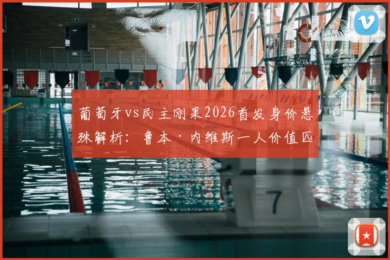 葡萄牙vs民主刚果2026首发身价悬殊解析：鲁本·内维斯一人价值匹敌刚果全队阵容