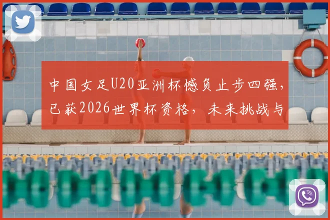中国女足U20亚洲杯憾负止步四强，已获2026世界杯资格，未来挑战与机遇全解析
