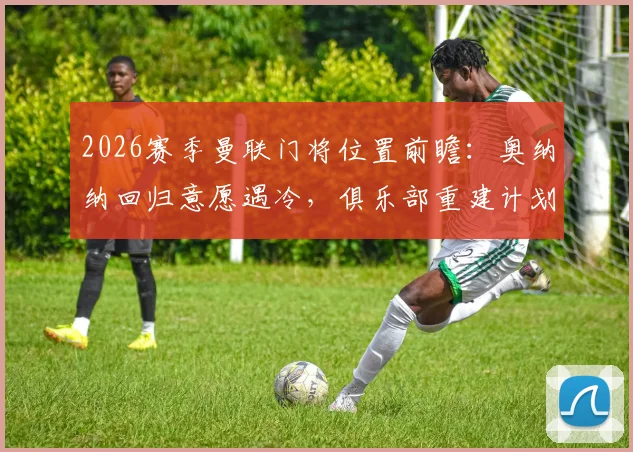 2026赛季曼联门将位置前瞻:奥纳纳回归意愿遇冷,俱乐部重建计划下他为何出局?