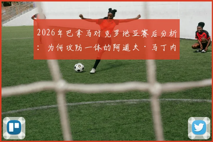 2026年巴拿马对克罗地亚赛后分析：为何攻防一体的阿道夫·马丁内斯能获评全场最佳球员？