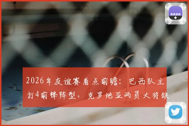 2026年友谊赛看点前瞻:巴西队主打4前锋阵型,克罗地亚两员大将缺席影响几何
