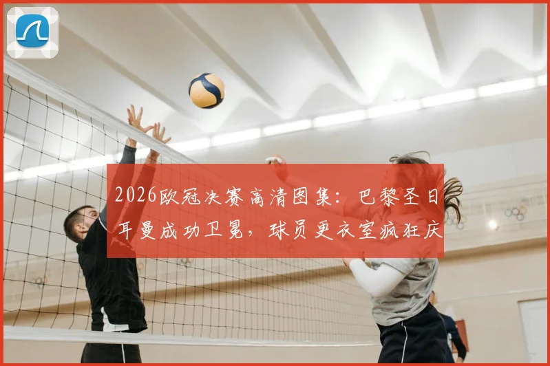 2026欧冠决赛高清图集：巴黎圣日耳曼成功卫冕，球员更衣室疯狂庆祝及捧杯瞬间全记录