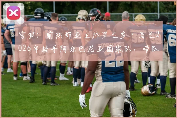 官宣：前热那亚主帅罗兰多·马兰2026年接手阿尔巴尼亚国家队，带队目标与战术打法前瞻