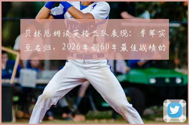 贝林厄姆谈英格兰队表现：季军实至名归，2026年创60年最佳战绩的背后