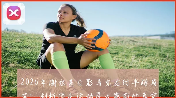 2026年谢尔基合影马克龙时半蹲角落：剖析顶尖运动员大赛前的真实压力与公众形象管理