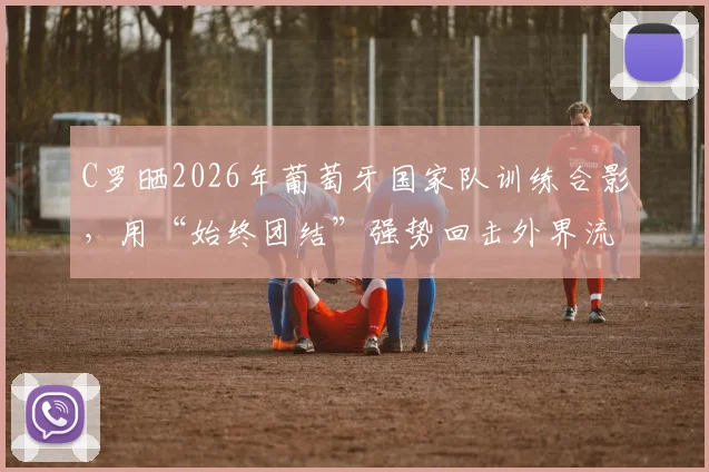 C罗晒2026年葡萄牙国家队训练合影，用“始终团结”强势回击外界流言与不和传闻，队内氛围引关注