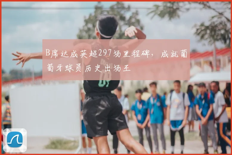 B席达成英超297场里程碑，成就葡萄牙球员历史出场王
