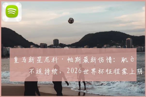皇马新星尼科·帕斯最新伤情：肌肉不适持续，2026世界杯征程蒙上阴影，球迷揪心