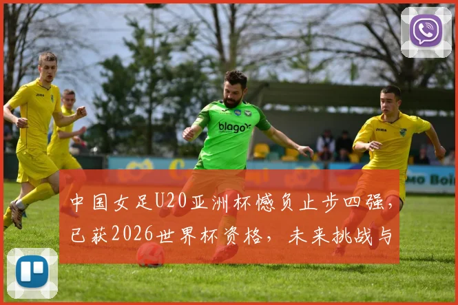 中国女足U20亚洲杯憾负止步四强，已获2026世界杯资格，未来挑战与机遇全解析