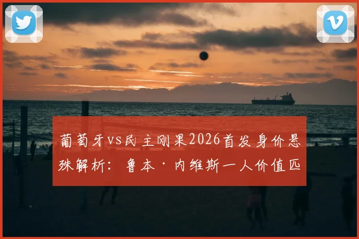 葡萄牙vs民主刚果2026首发身价悬殊解析：鲁本·内维斯一人价值匹敌刚果全队阵容