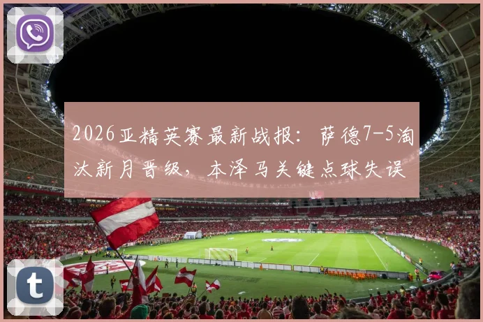 2026亚精英赛最新战报：萨德7-5淘汰新月晋级，本泽马关键点球失误成转折点，附完整赛事回顾与分析