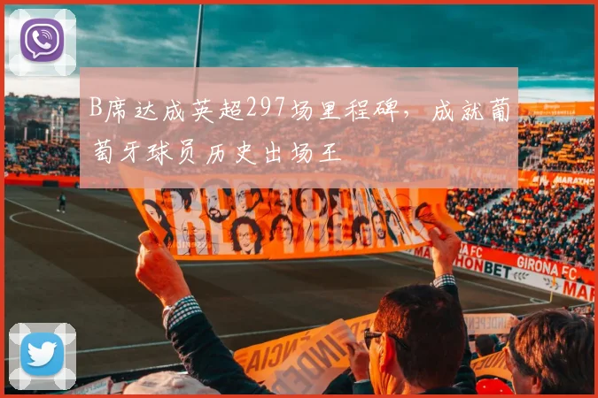 B席达成英超297场里程碑，成就葡萄牙球员历史出场王