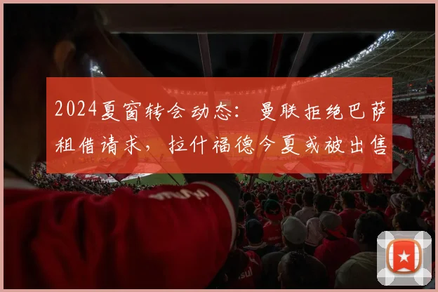 2024夏窗转会动态：曼联拒绝巴萨租借请求，拉什福德今夏或被出售