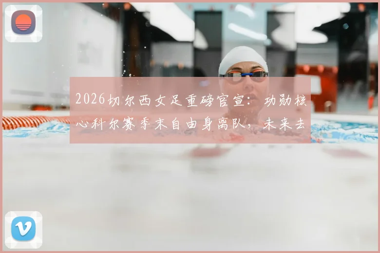 2026切尔西女足重磅官宣：功勋核心科尔赛季末自由身离队，未来去向与球队影响深度解读