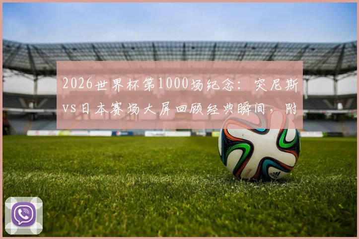 2026世界杯第1000场纪念：突尼斯vs日本赛场大屏回顾经典瞬间，附完整里程碑场次历史盘点