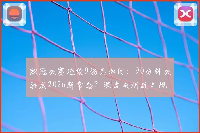 欧冠决赛连续9场无加时：90分钟决胜成2026新常态？深度剖析近年规律与未来趋势