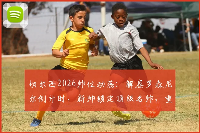切尔西2026帅位动荡：解雇罗森尼尔倒计时，新帅锁定顶级名帅，重建计划深度解析