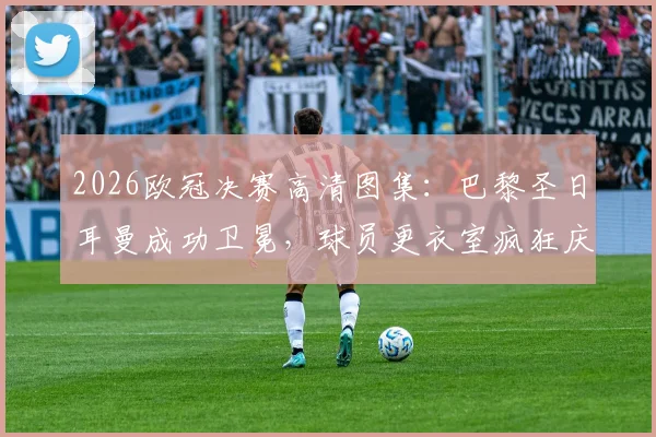 2026欧冠决赛高清图集:巴黎圣日耳曼成功卫冕,球员更衣室疯狂庆祝及捧杯瞬间全记录